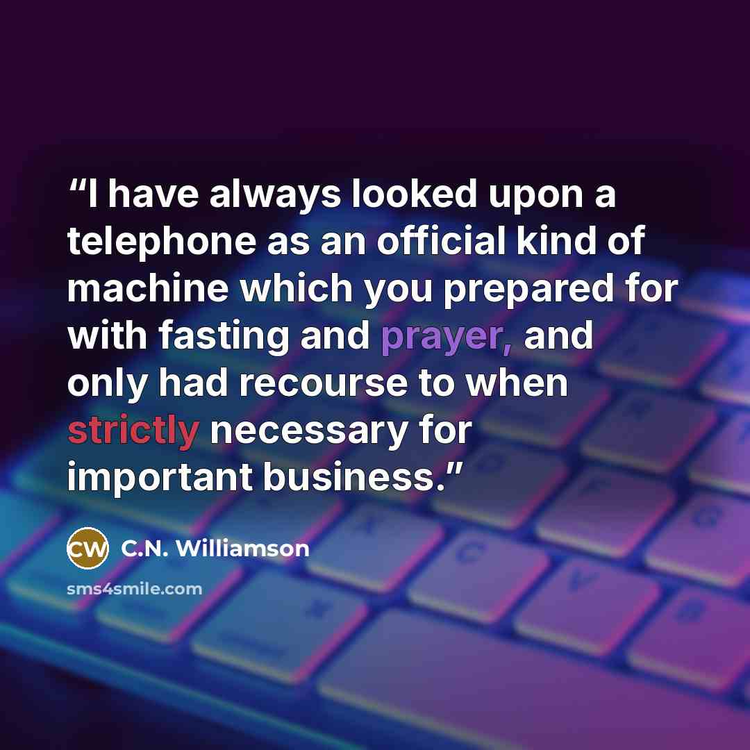 “I have always looked upon a telephone as an official kind of machine which you prepared for with fasting and prayer, and only had recourse to when strictly necessary for important business.” quote by C.N. Williamson