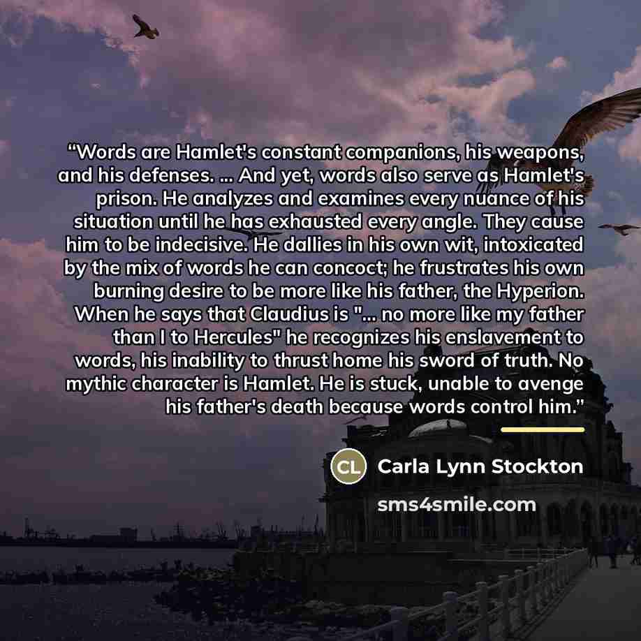 “Words are Hamlet's constant companions, his weapons, and his defenses. ... And yet, words also serve as Hamlet's prison. He analyzes and examines every nuance of his situation until he has exhausted every angle. They cause him to be indecisive. He dallies in his own wit, intoxicated by the mix of…” quote by Carla Lynn Stockton