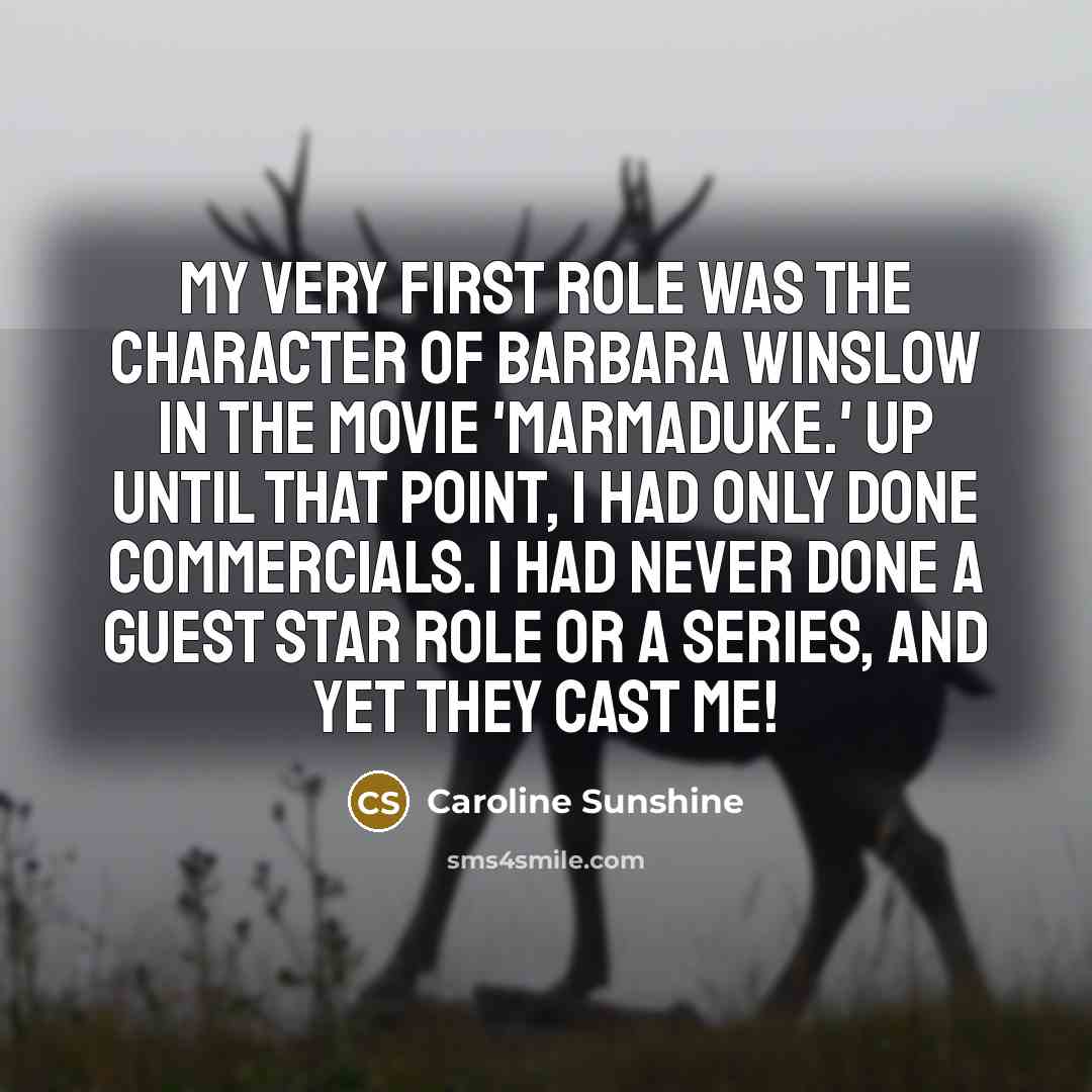 “My very first role was the character of Barbara Winslow in the movie 'Marmaduke.' Up until that point, I had only done commercials. I had never done a guest star role or a series, and yet they cast me!” quote by Caroline Sunshine
