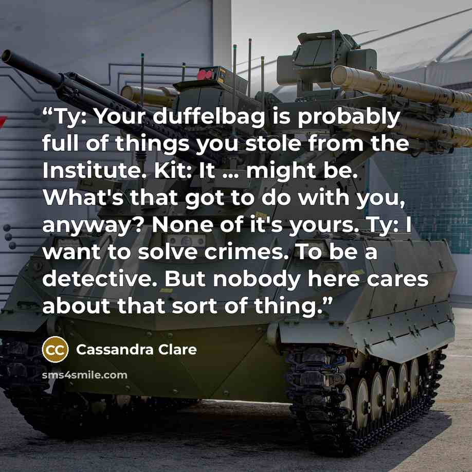 “Ty: Your duffelbag is probably full of things you stole from the Institute. Kit: It ... might be. What's that got to do with you, anyway? None of it's yours. Ty: I want to solve crimes. To be a detective. But nobody here cares about that sort of thing.” quote by Cassandra Clare