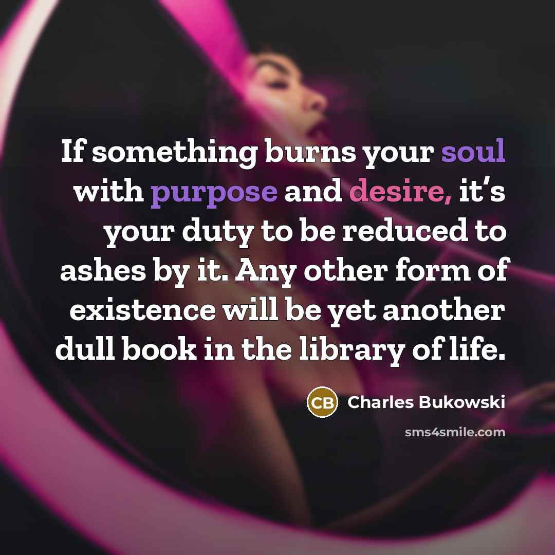 “If something burns your soul with purpose and desire, it’s your duty to be reduced to ashes by it. Any other form of existence will be yet another dull book in the library of life.” quote by Charles Bukowski