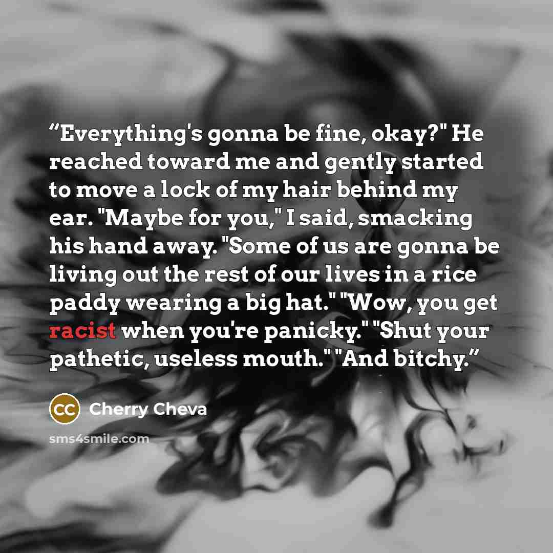 “Everything's gonna be fine, okay?" He reached toward me and gently started to move a lock of my hair behind my ear. "Maybe for you," I said, smacking his hand away. "Some of us are gonna be living out the rest of our lives in a rice paddy wearing a big hat." "Wow, you get racist when you're…” quote by Cherry Cheva