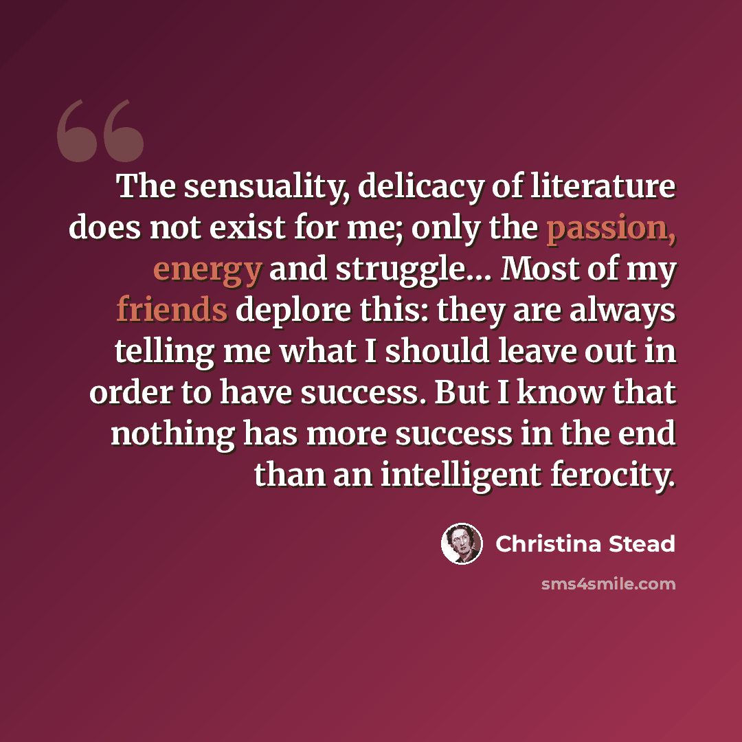 “The sensuality, delicacy of literature does not exist for me; only the passion, energy and struggle… Most of my friends deplore this: they are always telling me what I should leave out in order to have success. But I know that nothing has more success in the end than an intelligent ferocity.” quote by Christina Stead