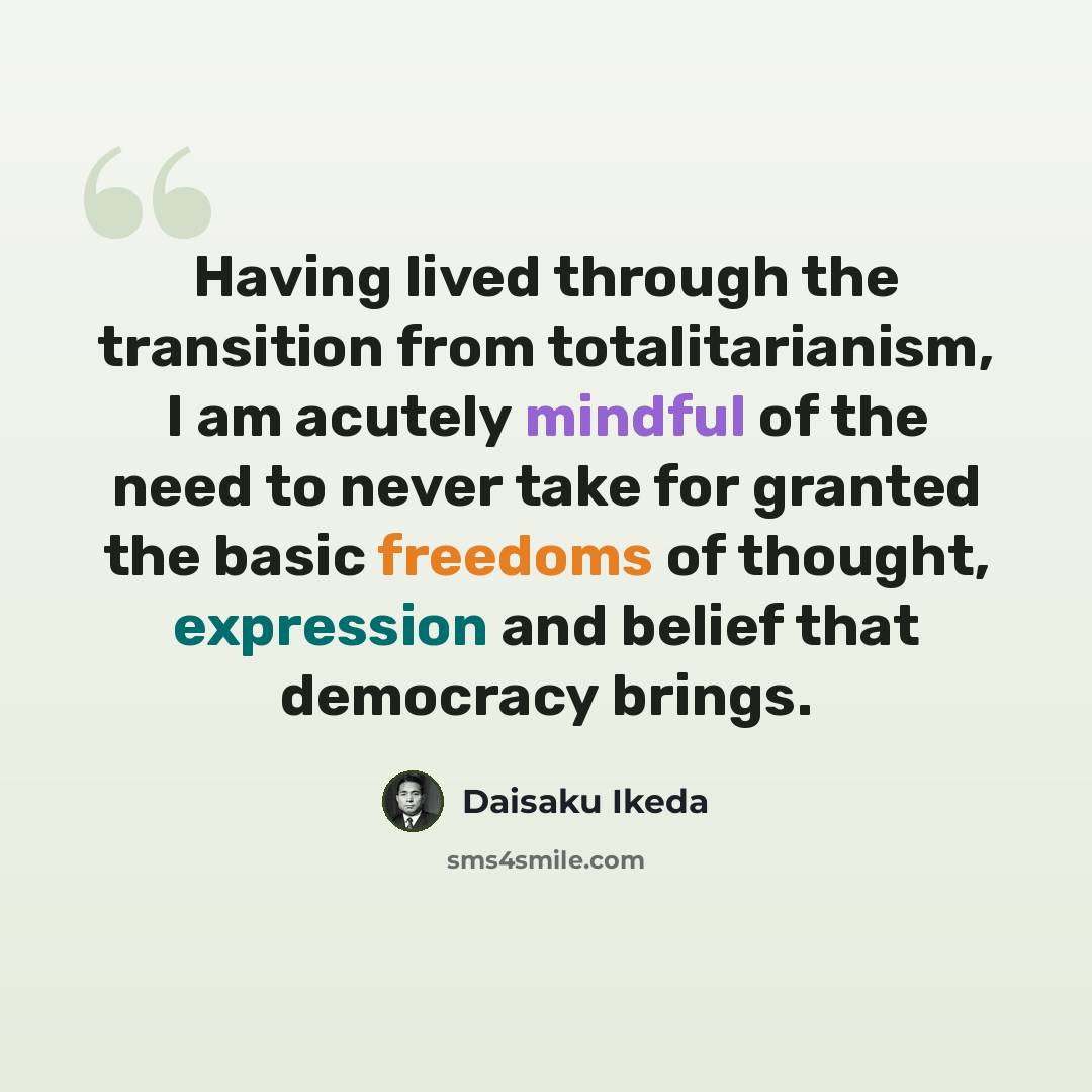 “Having lived through the transition from totalitarianism, I am acutely mindful of the need to never take for granted the basic freedoms of thought, expression and belief that democracy brings.” quote by Daisaku Ikeda