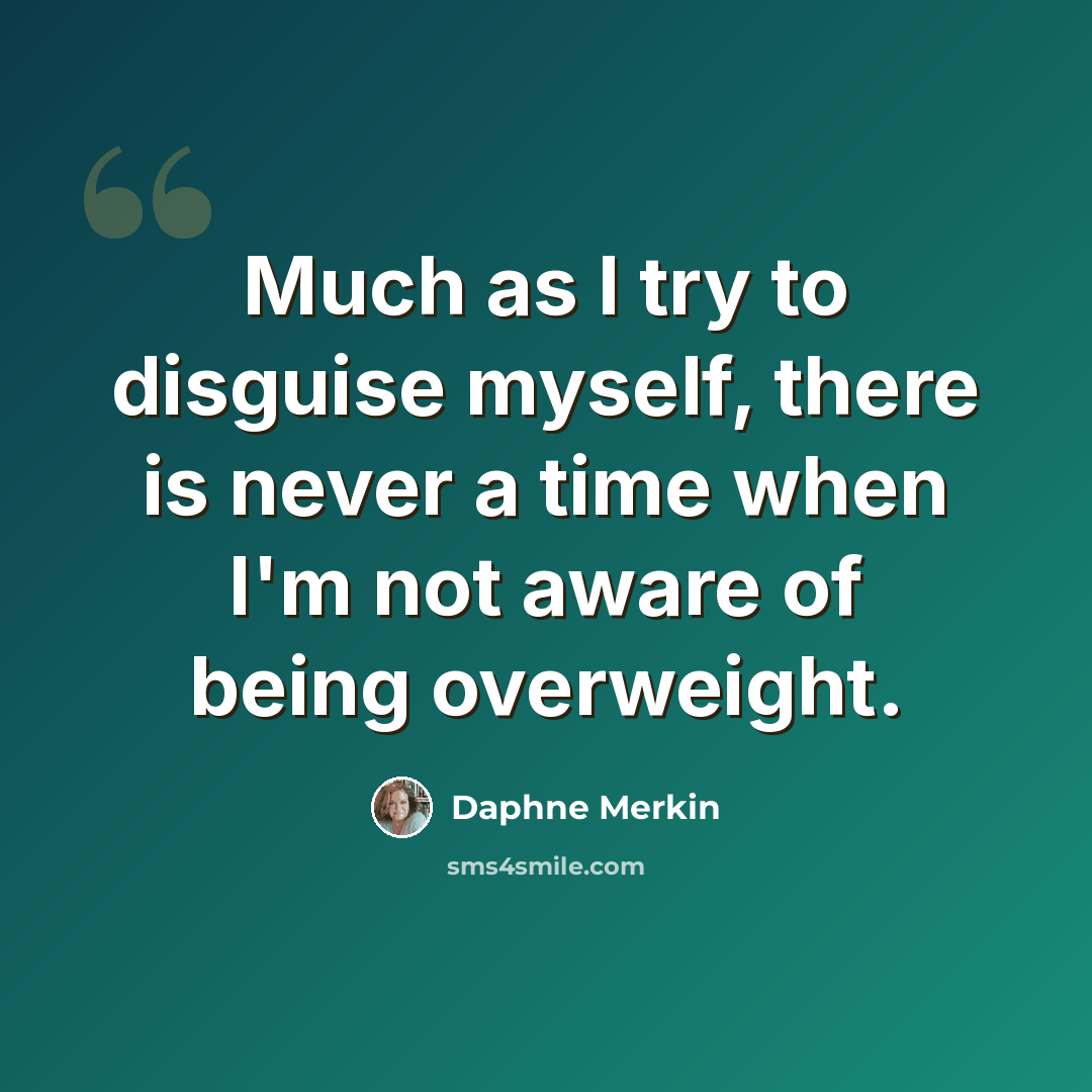 “Much as I try to disguise myself, there is never a time when I'm not aware of being overweight.” quote by Daphne Merkin