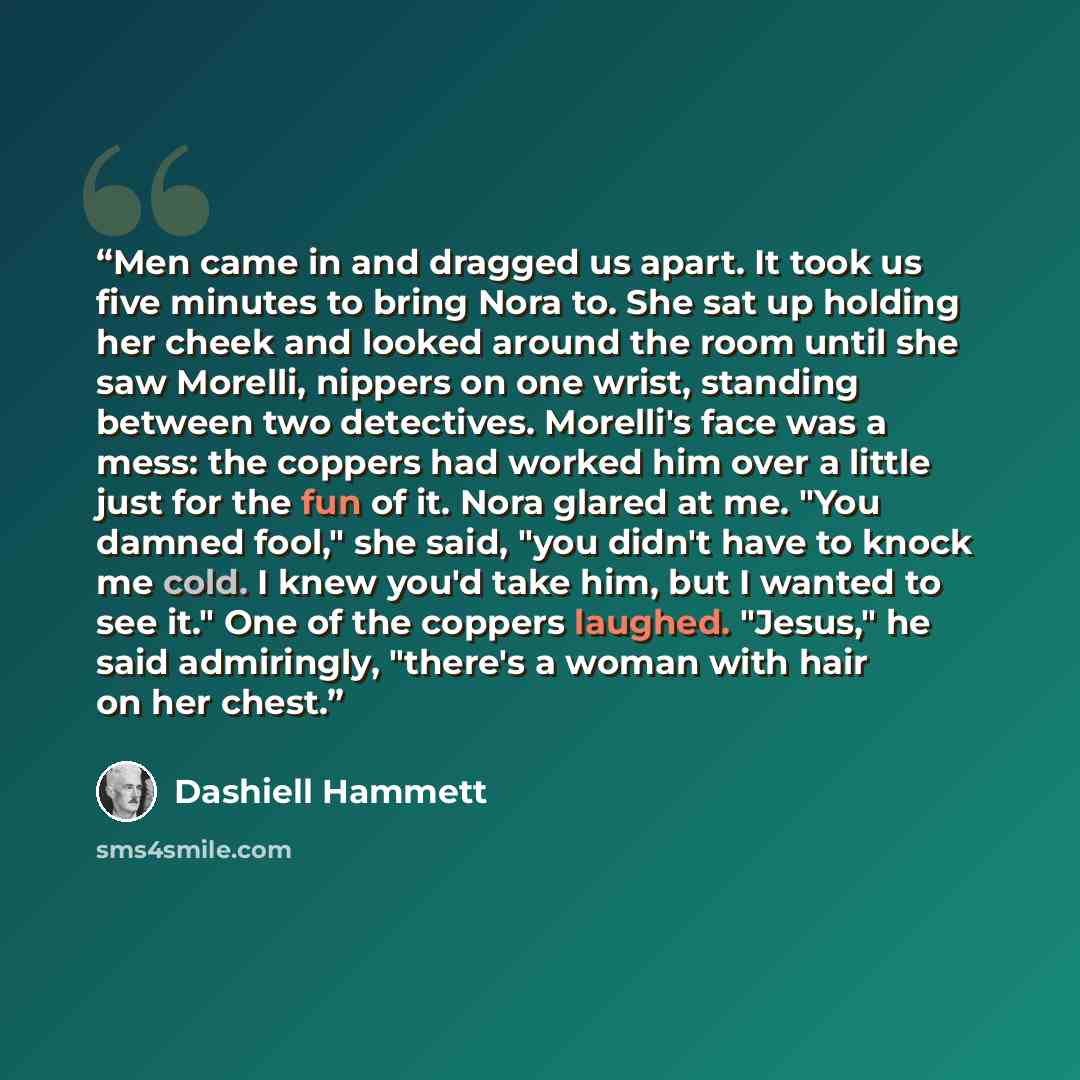 “Men came in and dragged us apart. It took us five minutes to bring Nora to. She sat up holding her cheek and looked around the room until she saw Morelli, nippers on one wrist, standing between two detectives. Morelli's face was a mess: the coppers had worked him over a little just for the fun of…” quote by Dashiell Hammett