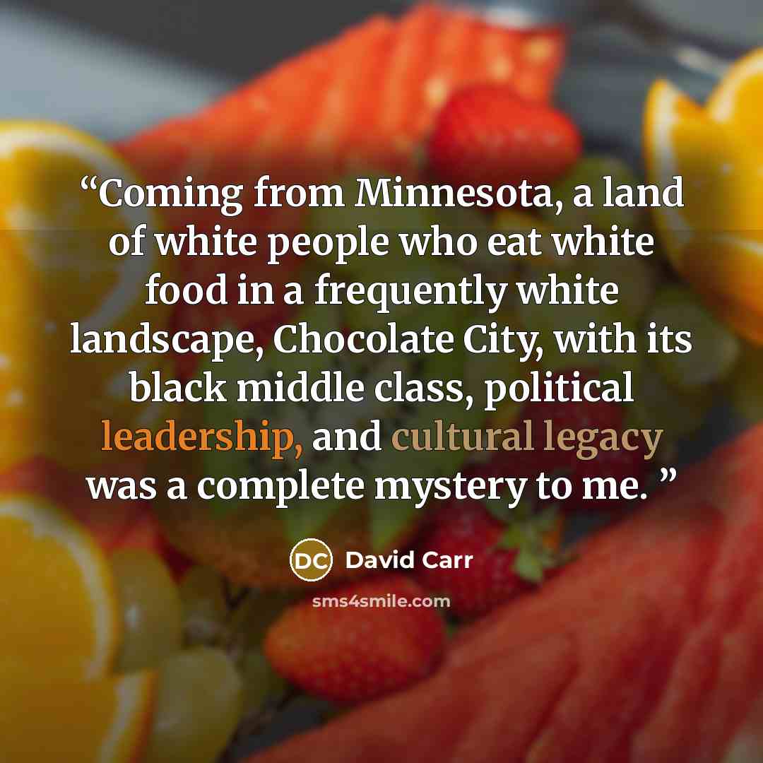 “Coming from Minnesota, a land of white people who eat white food in a frequently white landscape, Chocolate City, with its black middle class, political leadership, and cultural legacy was a complete mystery to me.” quote by David Carr