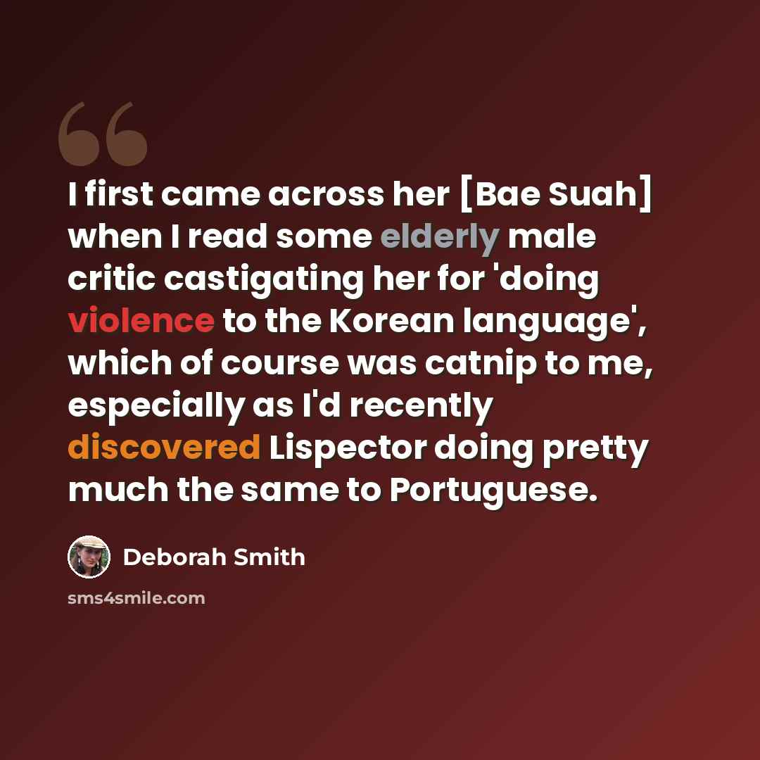“I first came across her [Bae Suah] when I read some elderly male critic castigating her for 'doing violence to the Korean language', which of course was catnip to me, especially as I'd recently discovered Lispector doing pretty much the same to Portuguese.” quote by Deborah Smith