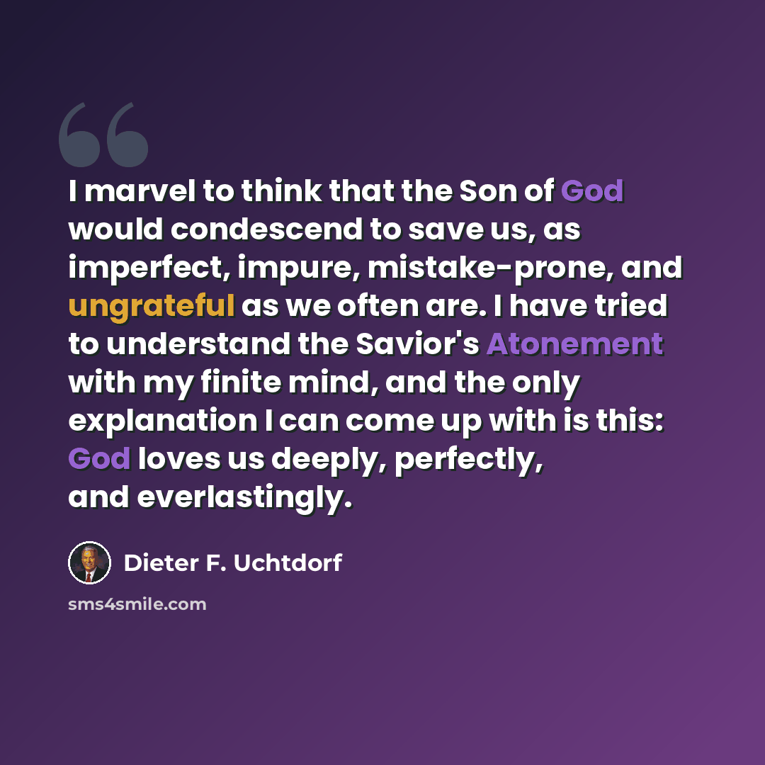 “I marvel to think that the Son of God would condescend to save us, as imperfect, impure, mistake-prone, and ungrateful as we often are. I have tried to understand the Savior's Atonement with my finite mind, and the only explanation I can come up with is this: God loves us deeply, perfectly, and…” quote by Dieter F. Uchtdorf
