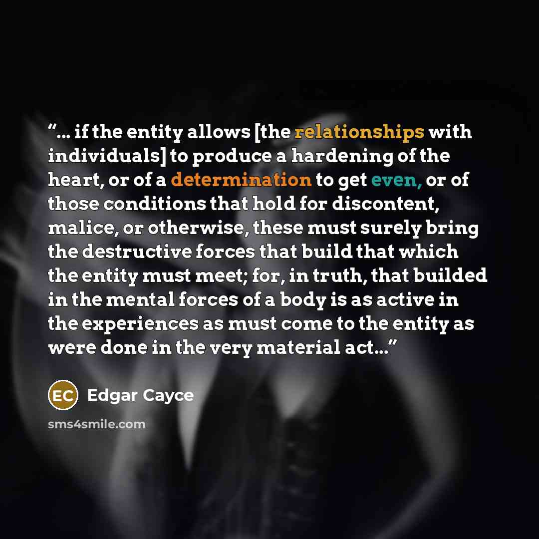 “... if the entity allows [the relationships with individuals] to produce a hardening of the heart, or of a determination to get even, or of those conditions that hold for discontent, malice, or otherwise, these must surely bring the destructive forces that build that which the entity must meet…” quote by Edgar Cayce