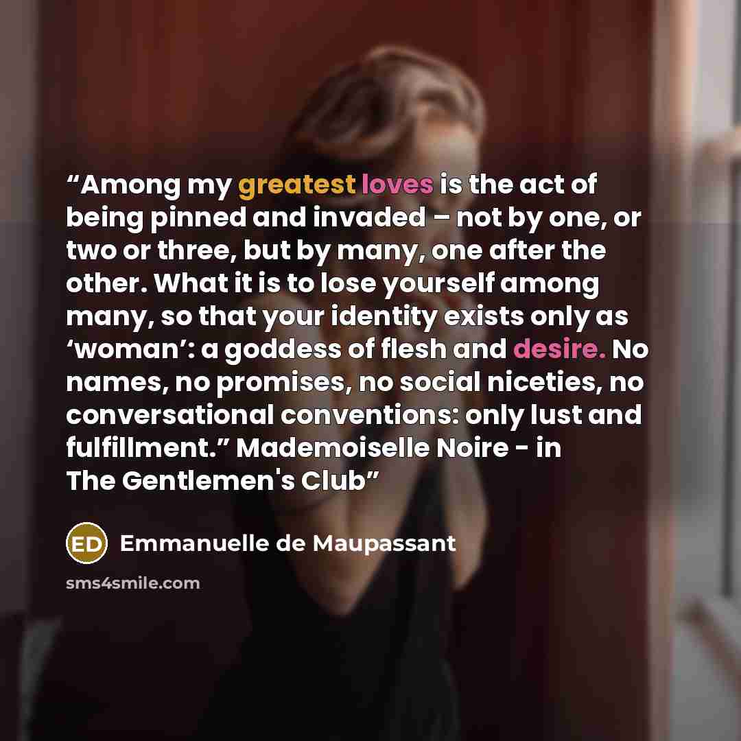 “Among my greatest loves is the act of being pinned and invaded – not by one, or two or three, but by many, one after the other. What it is to lose yourself among many, so that your identity exists only as ‘woman’: a goddess of flesh and desire. No names, no promises, no social niceties, no…” quote by Emmanuelle de Maupassant