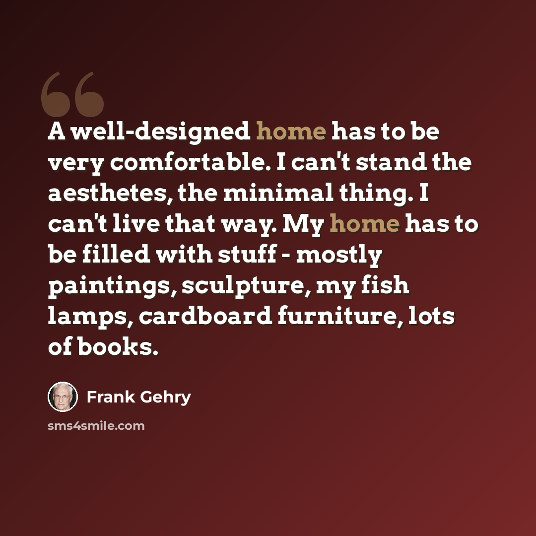 “A well-designed home has to be very comfortable. I can't stand the aesthetes, the minimal thing. I can't live that way. My home has to be filled with stuff - mostly paintings, sculpture, my fish lamps, cardboard furniture, lots of books.” quote by Frank Gehry