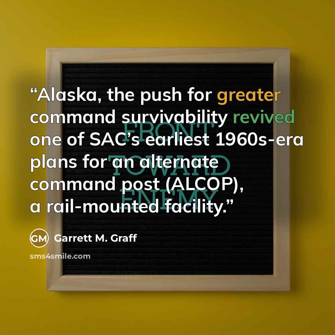 “Alaska, the push for greater command survivability revived one of SAC’s earliest 1960s-era plans for an alternate command post (ALCOP), a rail-mounted facility.” quote by Garrett M. Graff