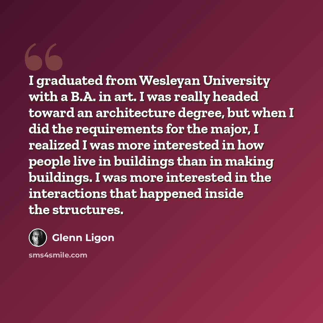 “I graduated from Wesleyan University with a B.A. in art. I was really headed toward an architecture degree, but when I did the requirements for the major, I realized I was more interested in how people live in buildings than in making buildings. I was more interested in the interactions that…” quote by Glenn Ligon