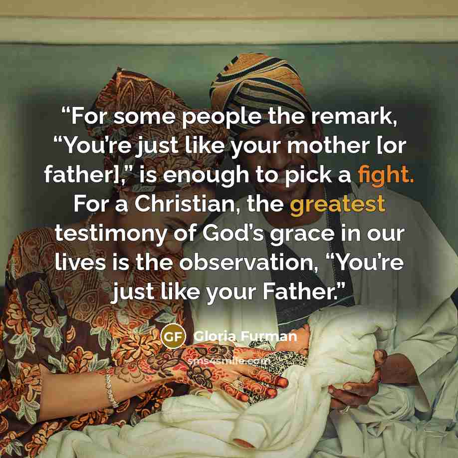 “For some people the remark, “You’re just like your mother [or father],” is enough to pick a fight. For a Christian, the greatest testimony of God’s grace in our lives is the observation, “You’re just like your Father.” quote by Gloria Furman