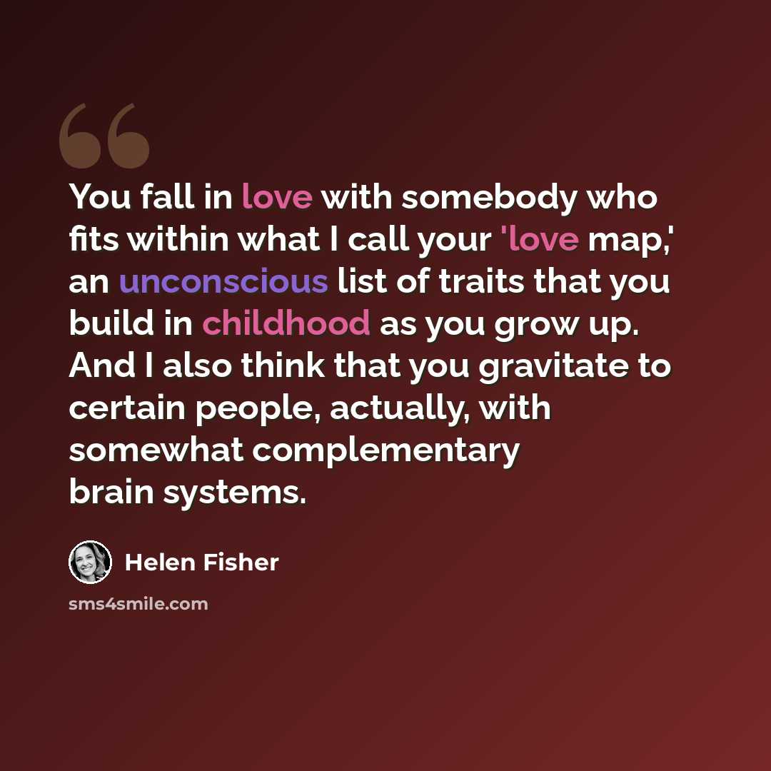 “You fall in love with somebody who fits within what I call your 'love map,' an unconscious list of traits that you build in childhood as you grow up. And I also think that you gravitate to certain people, actually, with somewhat complementary brain systems.” quote by Helen Fisher