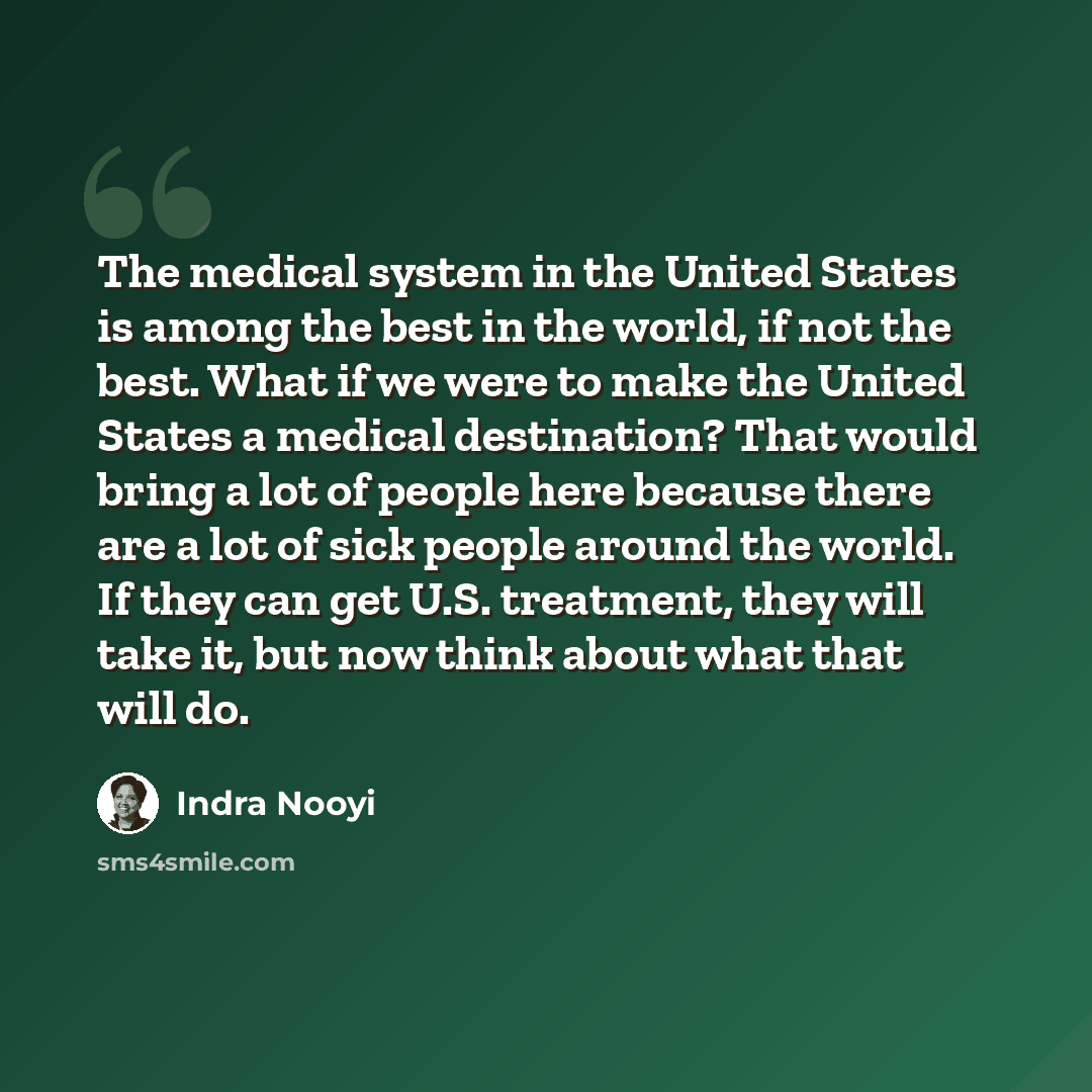 “The medical system in the United States is among the best in the world, if not the best. What if we were to make the United States a medical destination? That would bring a lot of people here because there are a lot of sick people around the world. If they can get U.S. treatment, they will take…” quote by Indra Nooyi