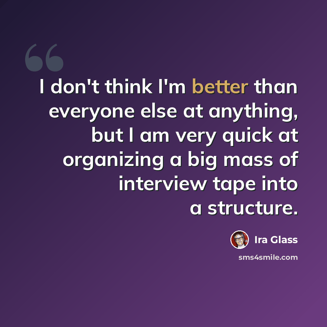 “I don't think I'm better than everyone else at anything, but I am very quick at organizing a big mass of interview tape into a structure.” quote by Ira Glass
