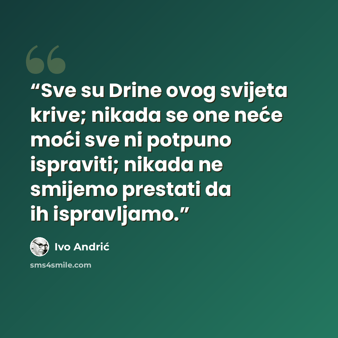“Sve su Drine ovog svijeta krive; nikada se one neće moći sve ni potpuno ispraviti; nikada ne smijemo prestati da ih ispravljamo.” quote by Ivo Andrić