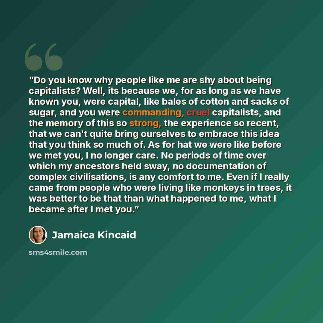 “Do you know why people like me are shy about being capitalists? Well, its because we, for as long as we have known you, were capital, like bales of cotton and sacks of sugar, and you were commanding, cruel capitalists, and the memory of this so strong, the experience so recent, that we can't quite…” quote by Jamaica Kincaid