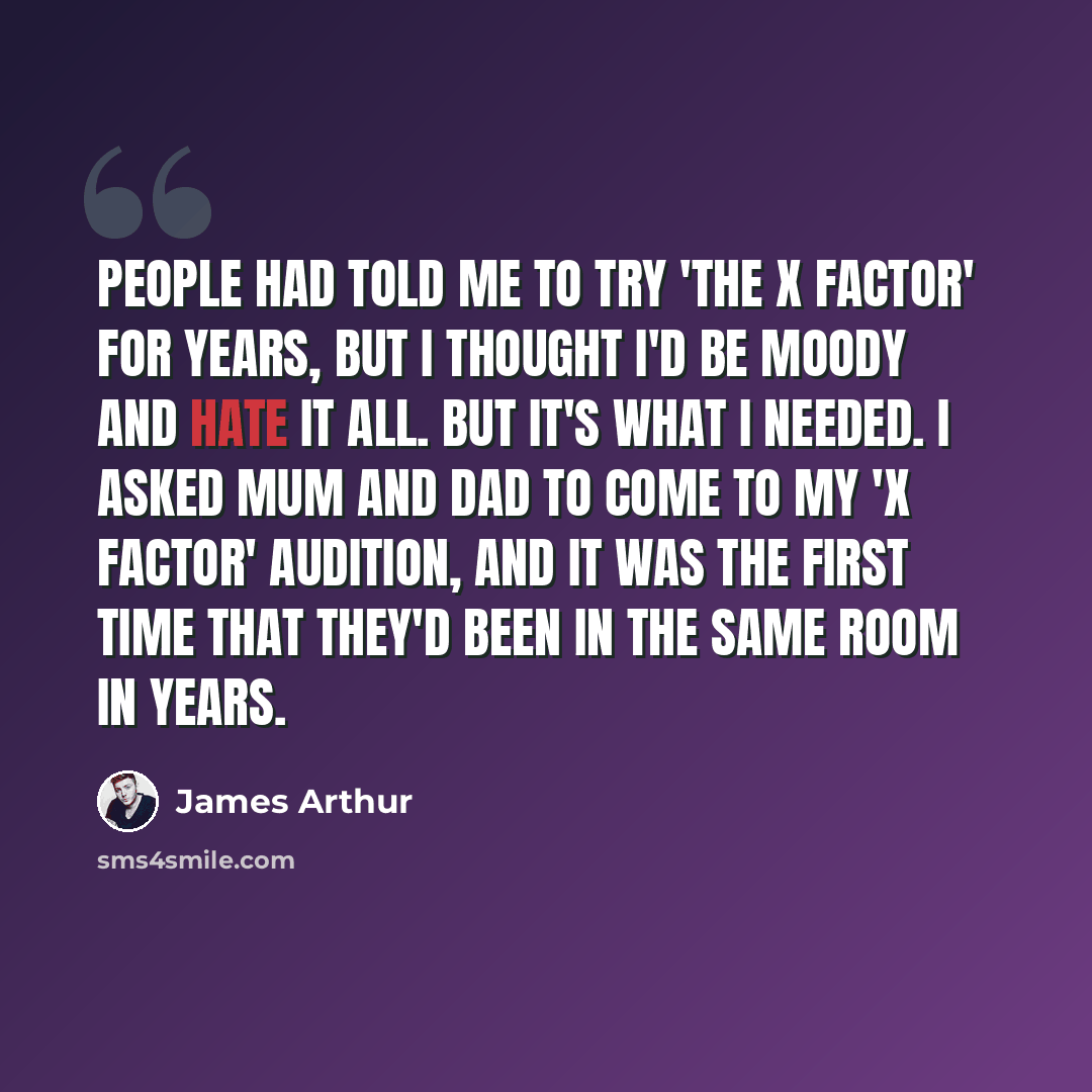 “People had told me to try 'The X Factor' for years, but I thought I'd be moody and hate it all. But it's what I needed. I asked Mum and Dad to come to my 'X Factor' audition, and it was the first time that they'd been in the same room in years.” quote by James Arthur