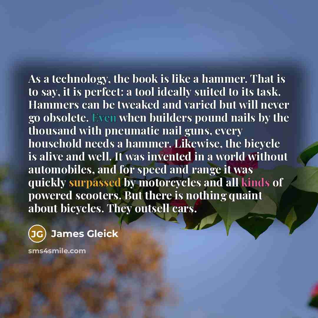 “As a technology, the book is like a hammer. That is to say, it is perfect: a tool ideally suited to its task. Hammers can be tweaked and varied but will never go obsolete. Even when builders pound nails by the thousand with pneumatic nail guns, every household needs a hammer. Likewise, the bicycle…” quote by James Gleick
