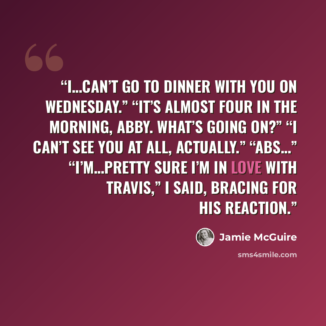 “I…can’t go to dinner with you on Wednesday.” “It’s almost four in the morning, Abby. What’s going on?” “I can’t see you at all, actually.” “Abs…” “I’m…pretty sure I’m in love with Travis,” I said, bracing for his reaction.” quote by Jamie McGuire