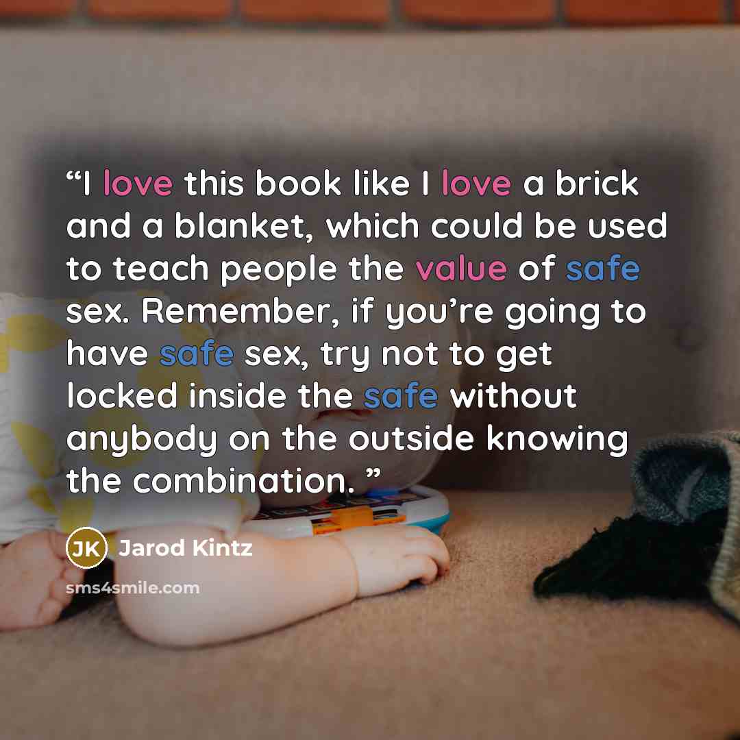“I love this book like I love a brick and a blanket, which could be used to teach people the value of safe sex. Remember, if you’re going to have safe sex, try not to get locked inside the safe without anybody on the outside knowing the combination.” quote by Jarod Kintz