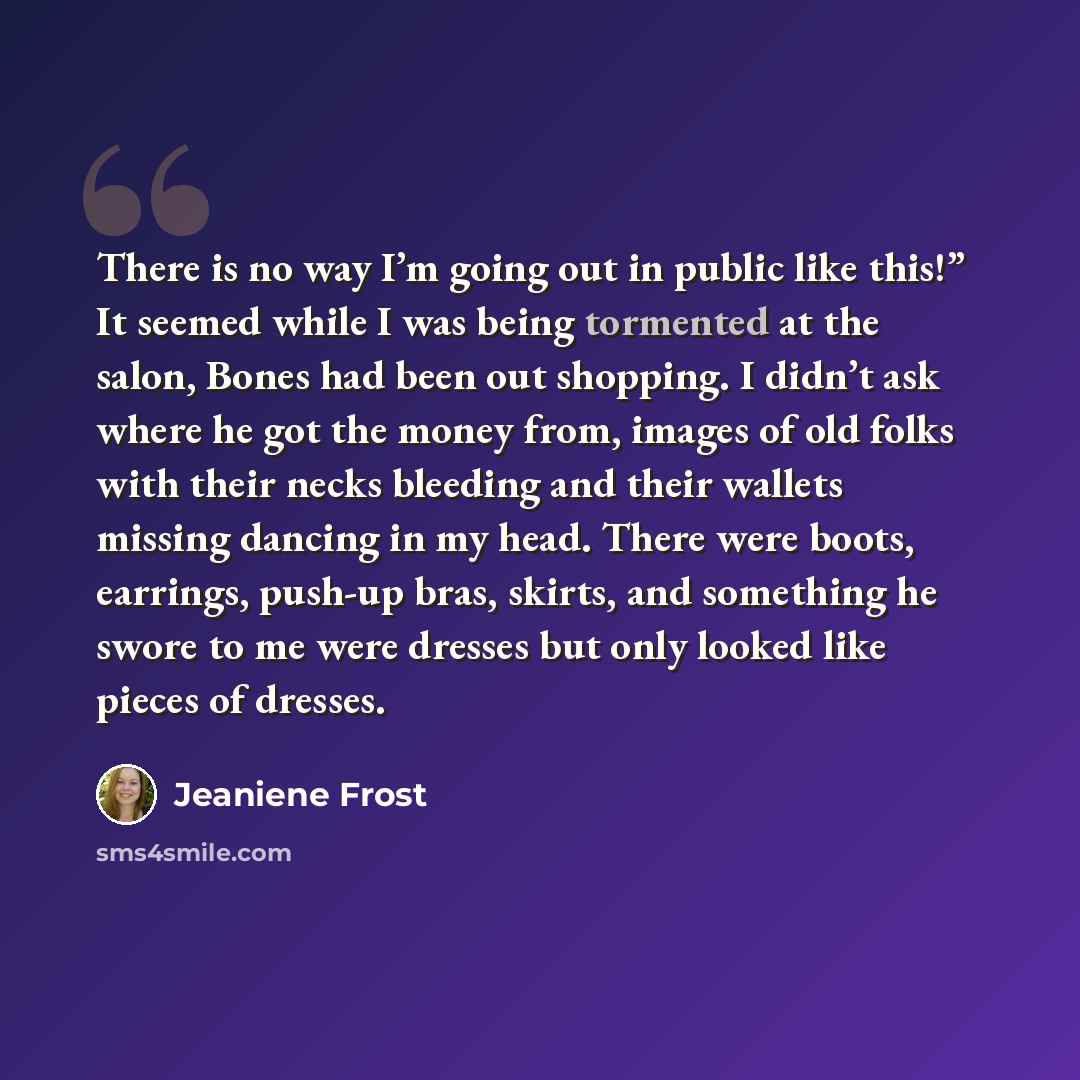 “There is no way I’m going out in public like this!” It seemed while I was being tormented at the salon, Bones had been out shopping. I didn’t ask where he got the money from, images of old folks with their necks bleeding and their wallets missing dancing in my head. There were boots, earrings…” quote by Jeaniene Frost