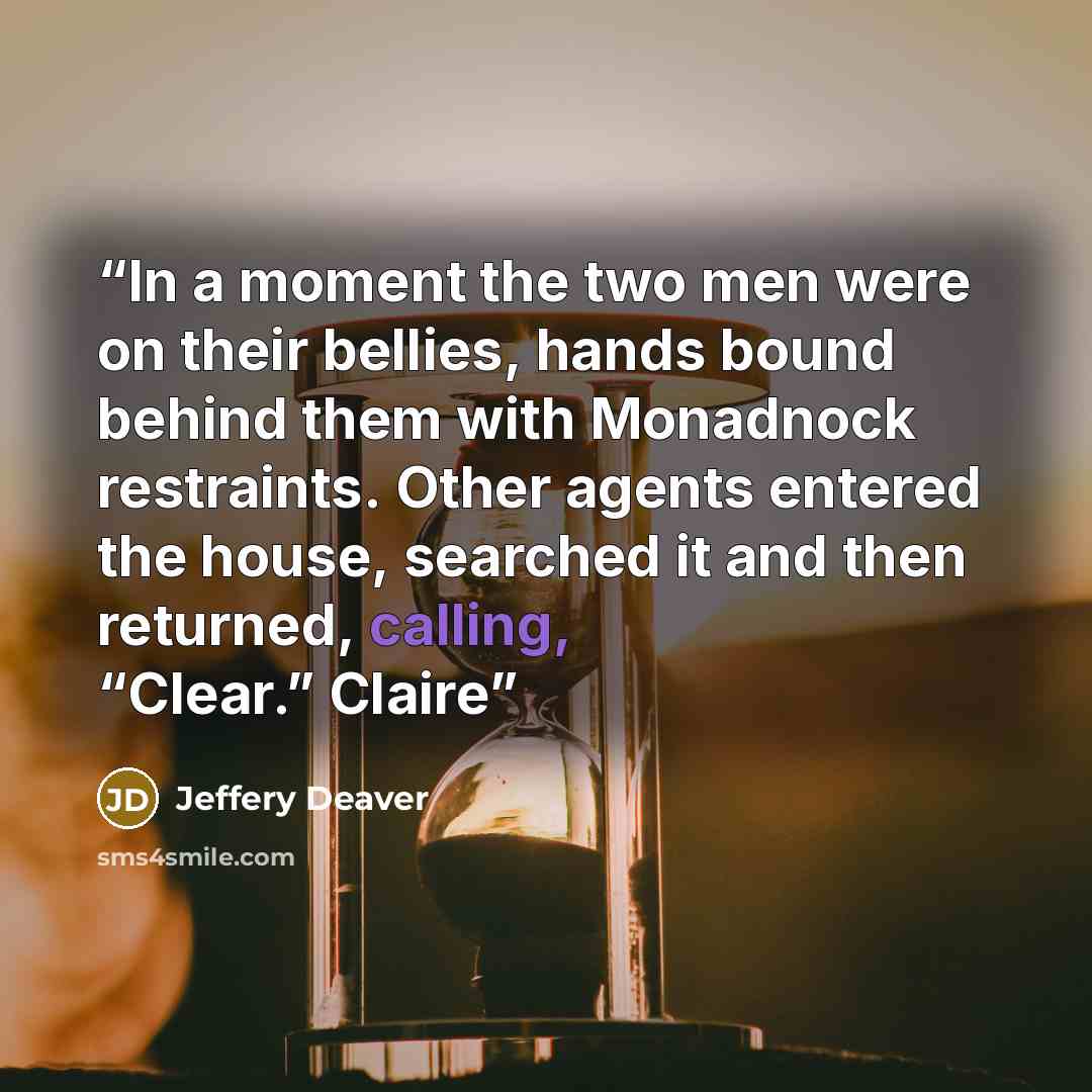 “In a moment the two men were on their bellies, hands bound behind them with Monadnock restraints. Other agents entered the house, searched it and then returned, calling, “Clear.” Claire” quote by Jeffery Deaver