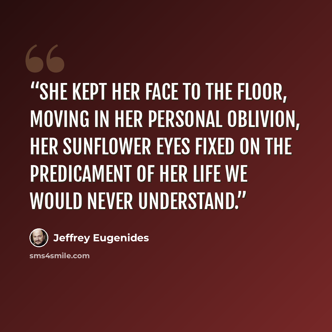 “She kept her face to the floor, moving in her personal oblivion, her sunflower eyes fixed on the predicament of her life we would never understand.” quote by Jeffrey Eugenides