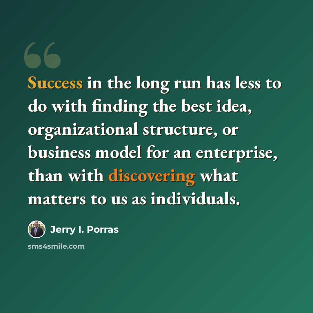 “Success in the long run has less to do with finding the best idea, organizational structure, or business model for an enterprise, than with discovering what matters to us as individuals.” quote by Jerry I. Porras