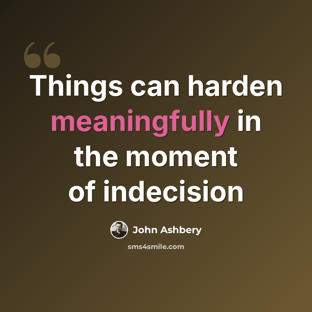 “Things can harden meaningfully in the moment of indecision” quote by John Ashbery