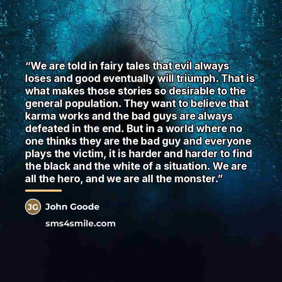“We are told in fairy tales that evil always loses and good eventually will triumph. That is what makes those stories so desirable to the general population. They want to believe that karma works and the bad guys are always defeated in the end. But in a world where no one thinks they are the bad…” quote by John Goode