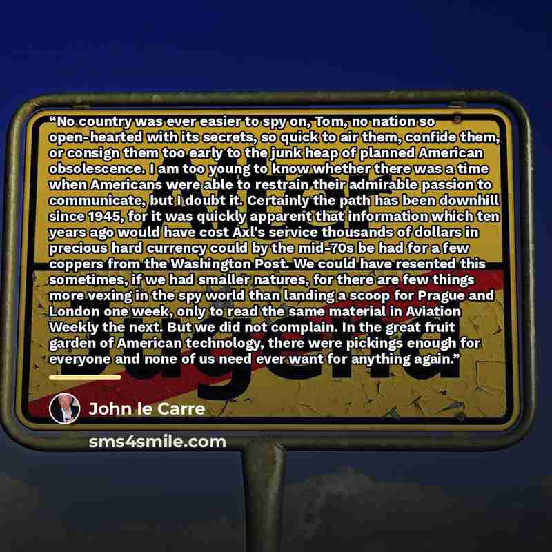 “No country was ever easier to spy on, Tom, no nation so open-hearted with its secrets, so quick to air them, confide them, or consign them too early to the junk heap of planned American obsolescence. I am too young to know whether there was a time when Americans were able to restrain their…” quote by John Le Carre