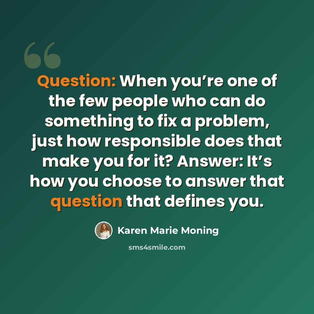 “Question: When you’re one of the few people who can do something to fix a problem, just how responsible does that make you for it? Answer: It’s how you choose to answer that question that defines you.” quote by Karen Marie Moning
