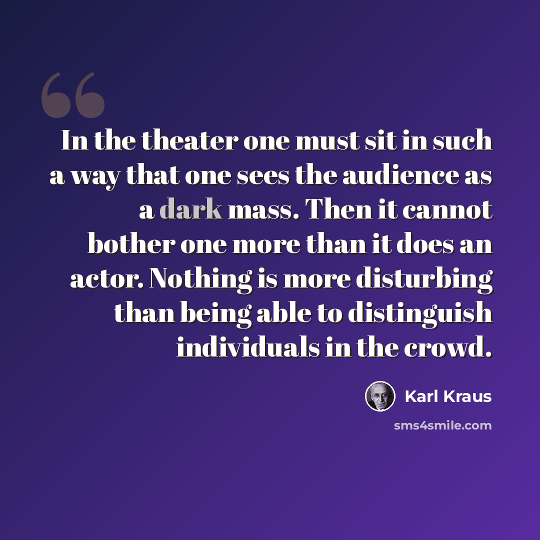 “In the theater one must sit in such a way that one sees the audience as a dark mass. Then it cannot bother one more than it does an actor. Nothing is more disturbing than being able to distinguish individuals in the crowd.” quote by Karl Kraus