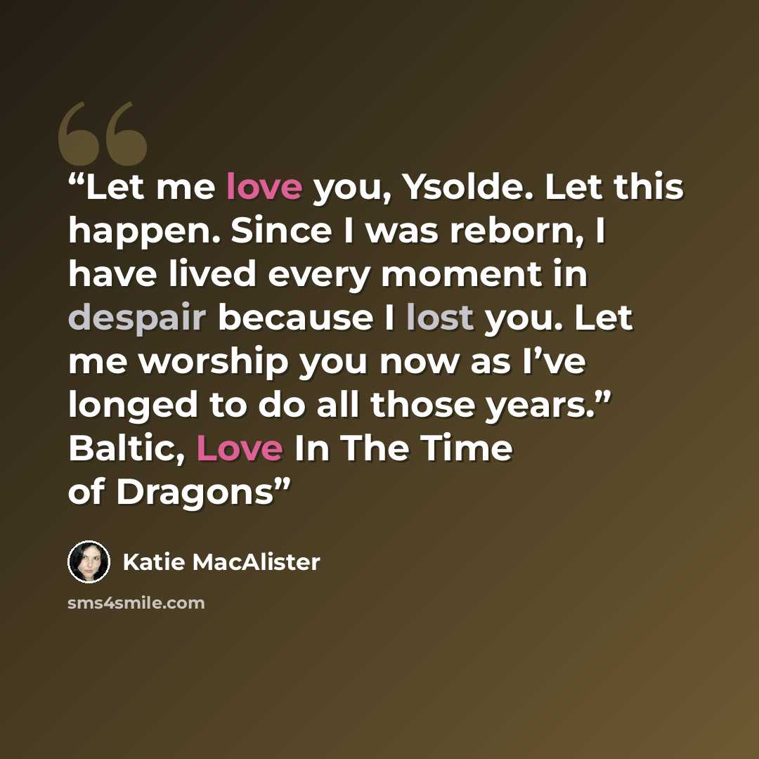 “Let me love you, Ysolde. Let this happen. Since I was reborn, I have lived every moment in despair because I lost you. Let me worship you now as I’ve longed to do all those years.” Baltic, Love In The Time of Dragons” quote by Katie MacAlister