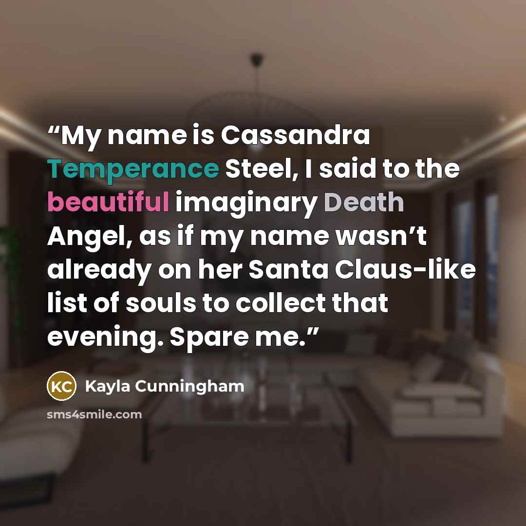“My name is Cassandra Temperance Steel, I said to the beautiful imaginary Death Angel, as if my name wasn’t already on her Santa Claus-like list of souls to collect that evening. Spare me.” quote by Kayla Cunningham