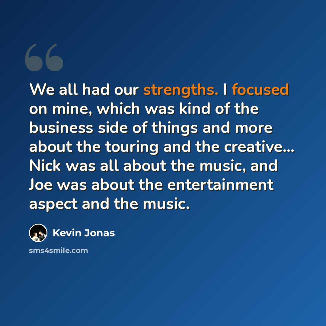 “We all had our strengths. I focused on mine, which was kind of the business side of things and more about the touring and the creative... Nick was all about the music, and Joe was about the entertainment aspect and the music.” quote by Kevin Jonas