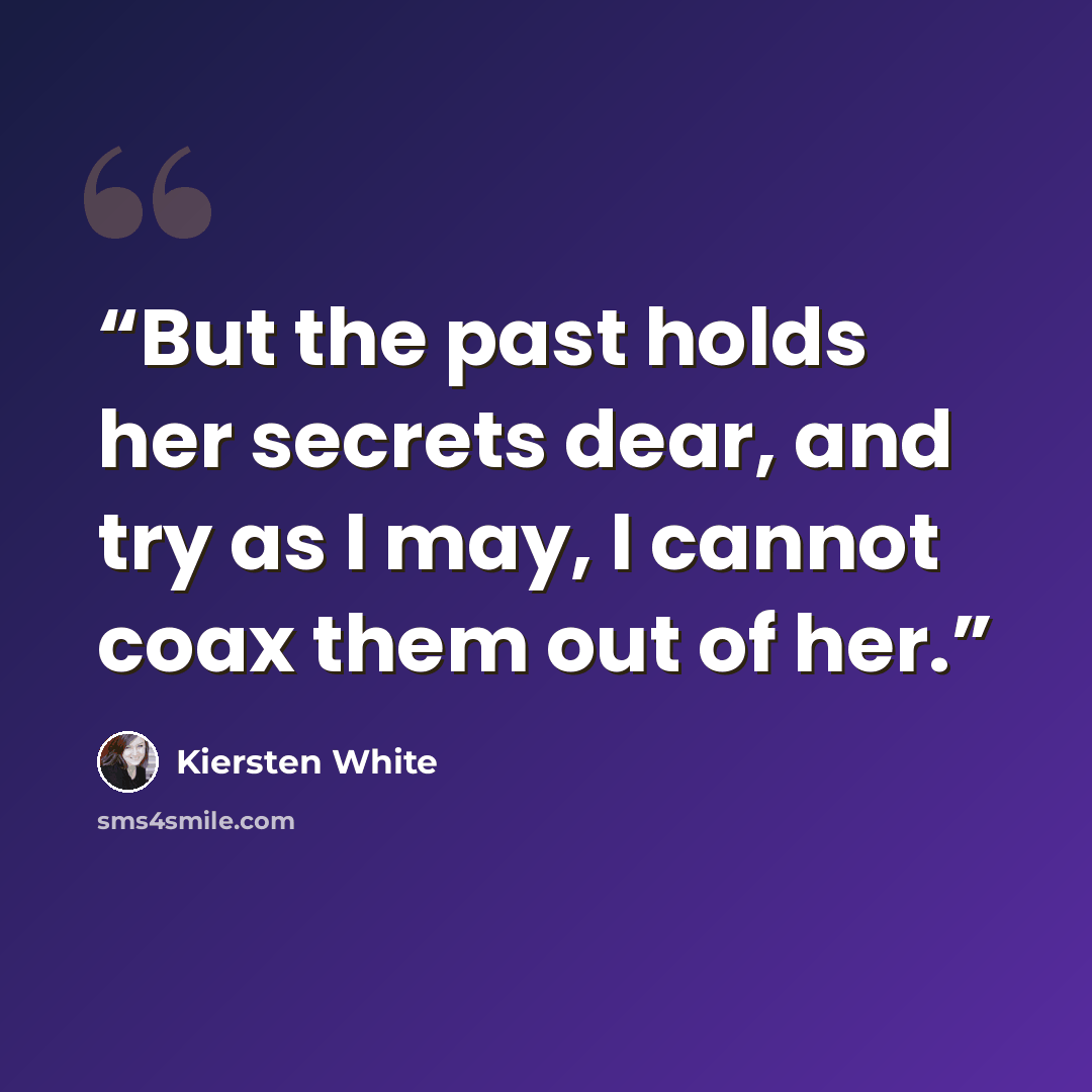 “But the past holds her secrets dear, and try as I may, I cannot coax them out of her.” quote by Kiersten White