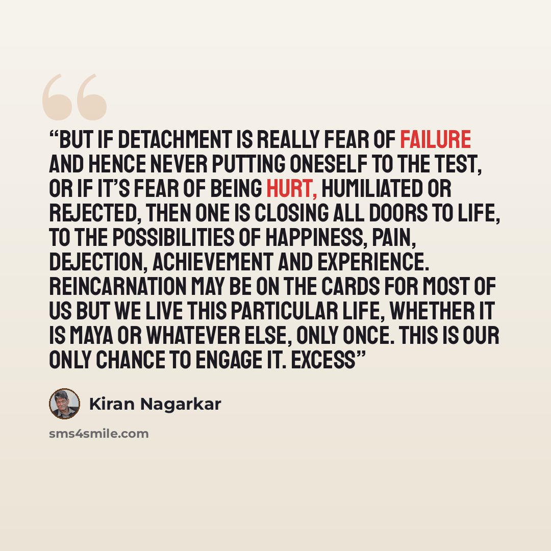 “But if detachment is really fear of failure and hence never putting oneself to the test, or if it’s fear of being hurt, humiliated or rejected, then one is closing all doors to life, to the possibilities of happiness, pain, dejection, achievement and experience. Reincarnation may be on the cards…” quote by Kiran Nagarkar
