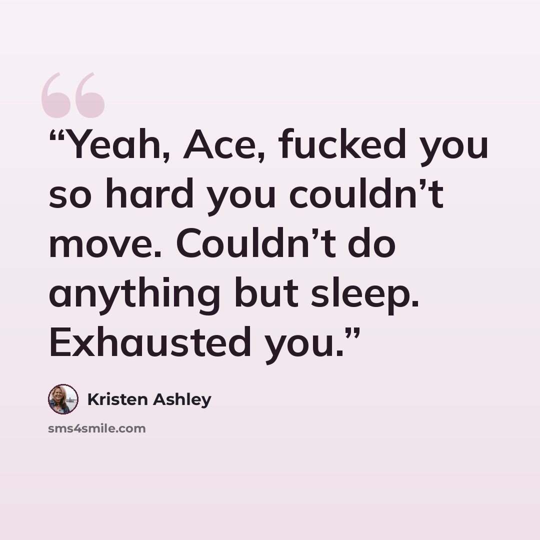 “Yeah, Ace, fucked you so hard you couldn’t move. Couldn’t do anything but sleep. Exhausted you.” quote by Kristen Ashley