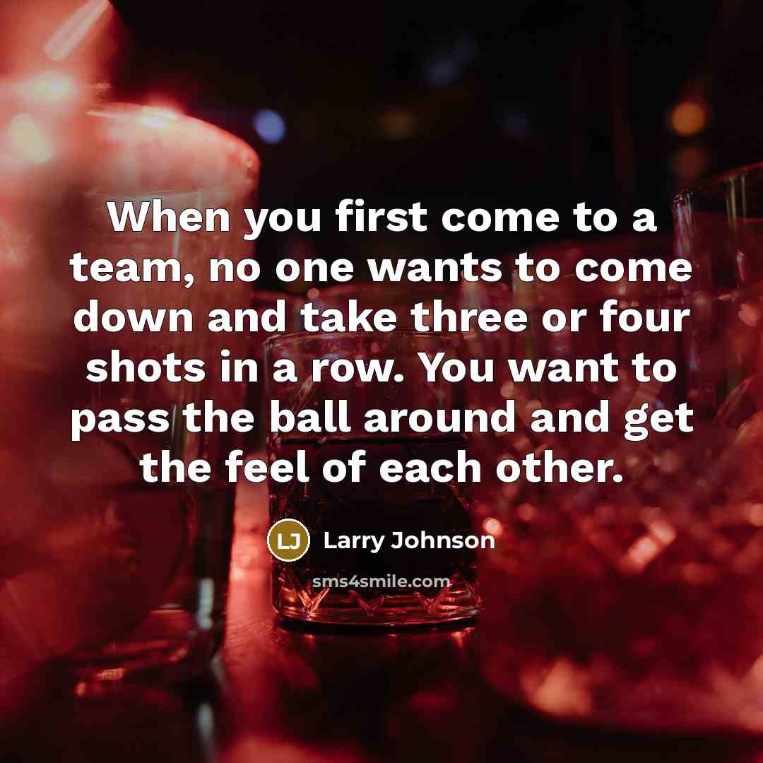 “When you first come to a team, no one wants to come down and take three or four shots in a row. You want to pass the ball around and get the feel of each other.” quote by Larry Johnson