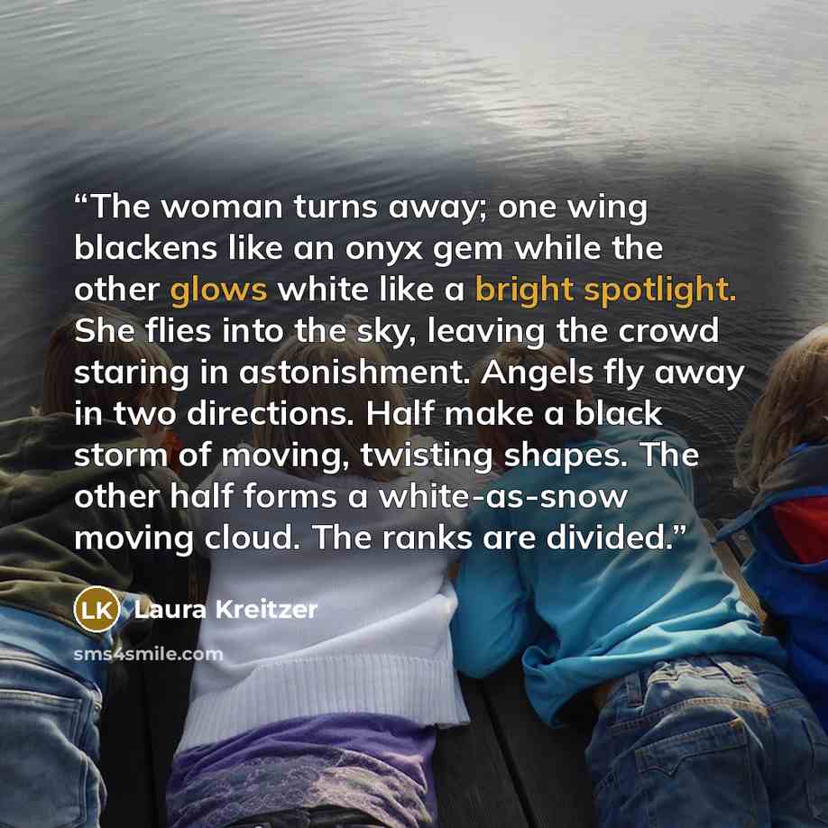 “The woman turns away; one wing blackens like an onyx gem while the other glows white like a bright spotlight. She flies into the sky, leaving the crowd staring in astonishment. Angels fly away in two directions. Half make a black storm of moving, twisting shapes. The other half forms a…” quote by Laura Kreitzer