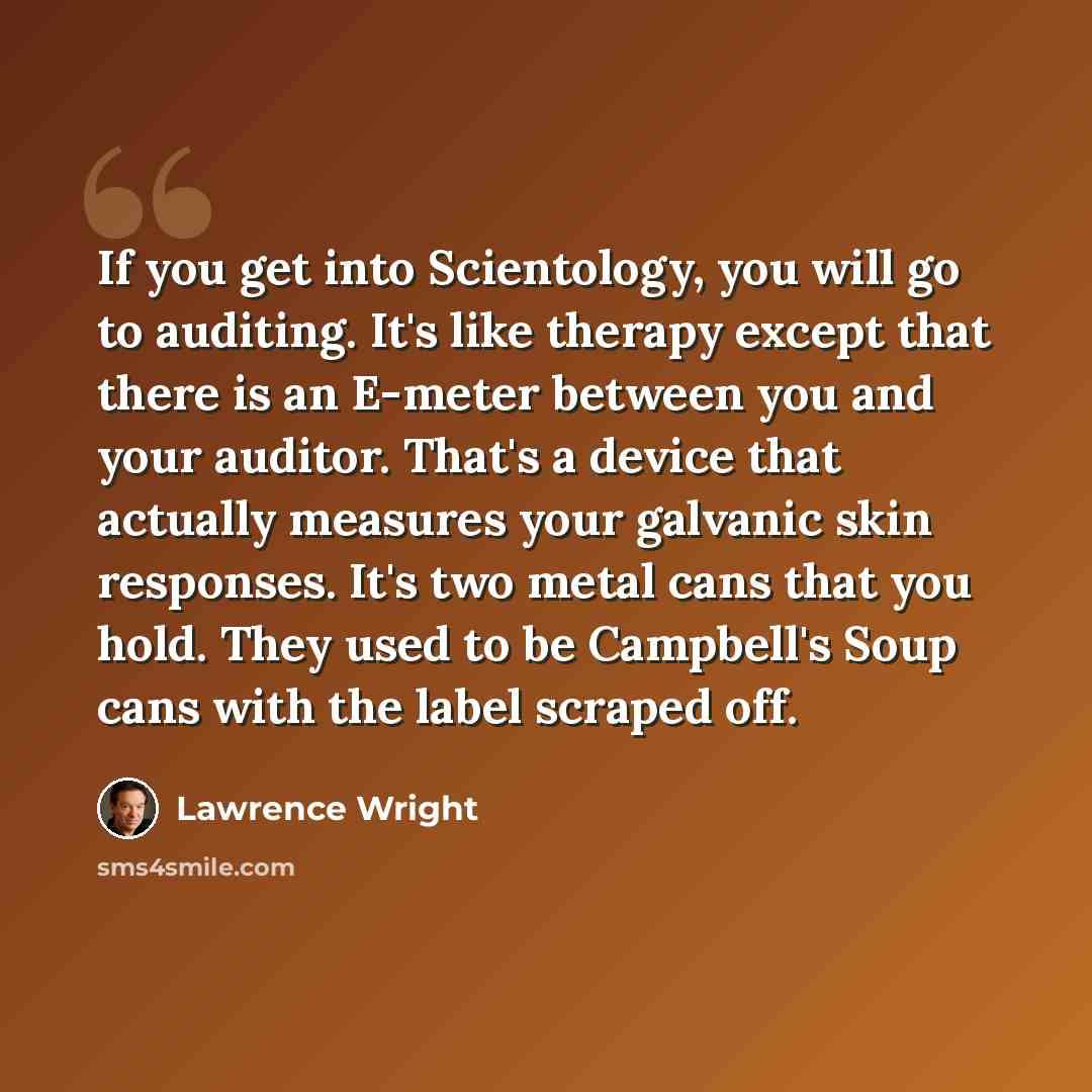 “If you get into Scientology, you will go to auditing. It's like therapy except that there is an E-meter between you and your auditor. That's a device that actually measures your galvanic skin responses. It's two metal cans that you hold. They used to be Campbell's Soup cans with the label scraped…” quote by Lawrence Wright