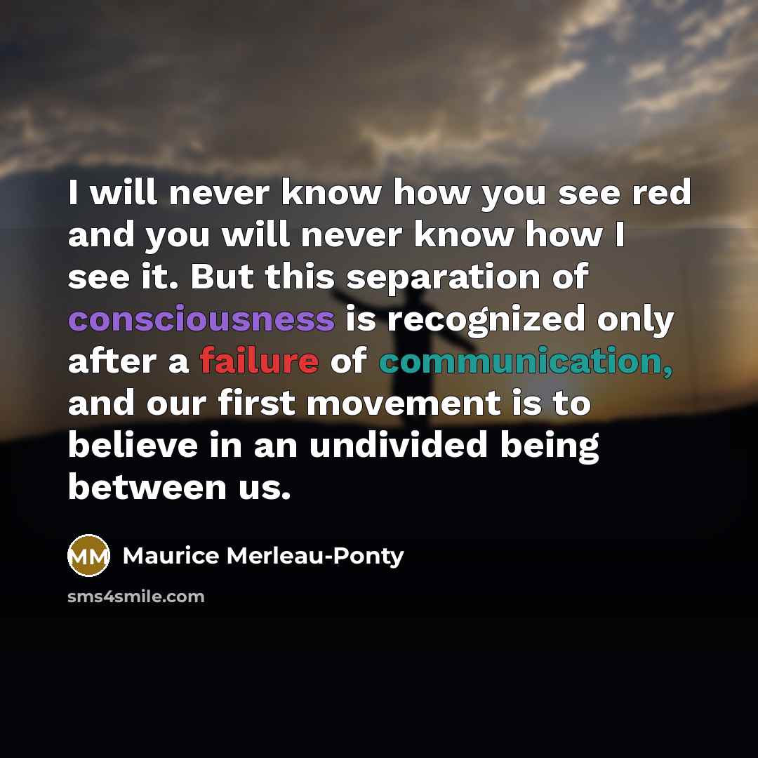 “I will never know how you see red and you will never know how I see it. But this separation of consciousness is recognized only after a failure of communication, and our first movement is to believe in an undivided being between us.” quote by Maurice Merleau-Ponty