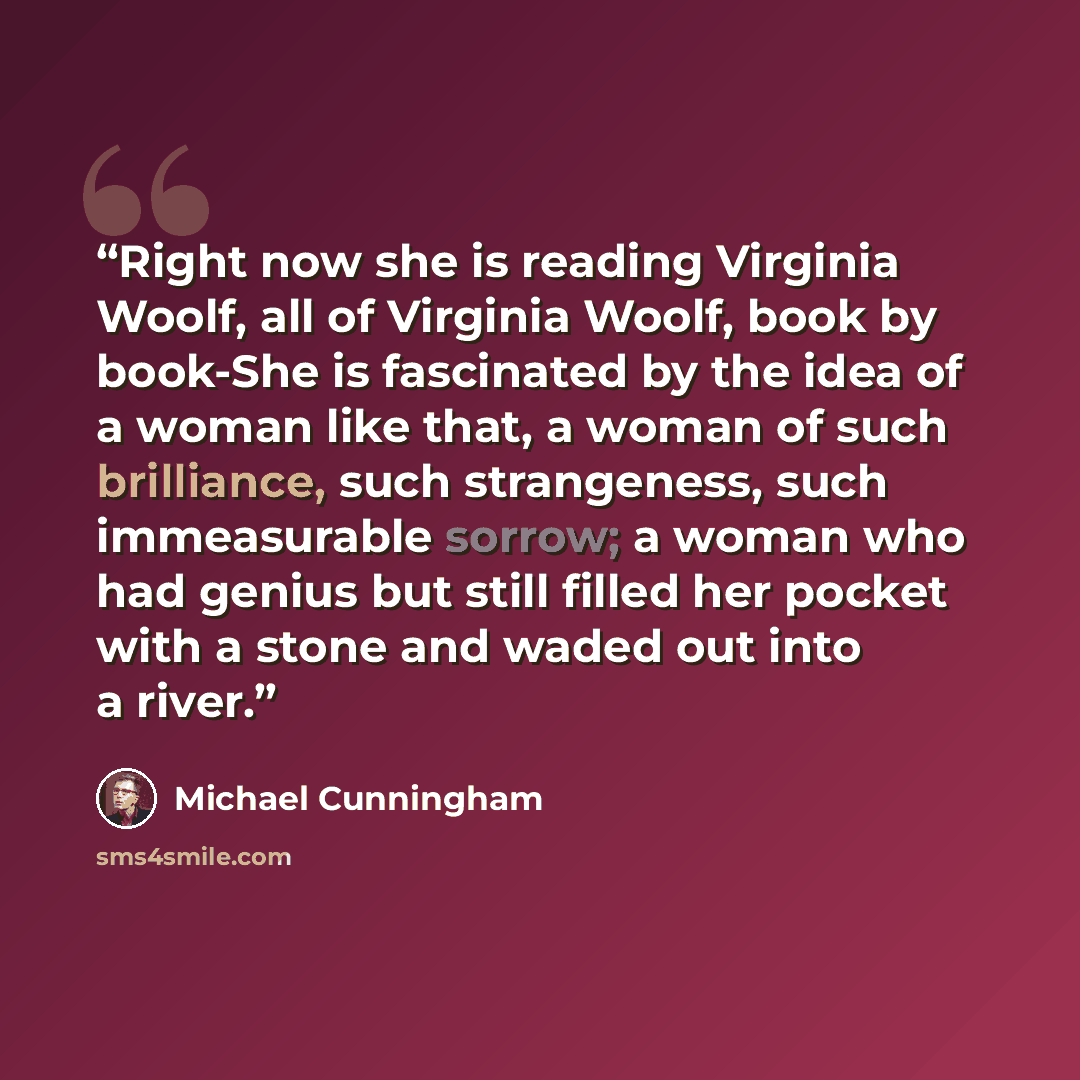 “Right now she is reading Virginia Woolf, all of Virginia Woolf, book by book-She is fascinated by the idea of a woman like that, a woman of such brilliance, such strangeness, such immeasurable sorrow; a woman who had genius but still filled her pocket with a stone and waded out into a river.” quote by Michael Cunningham