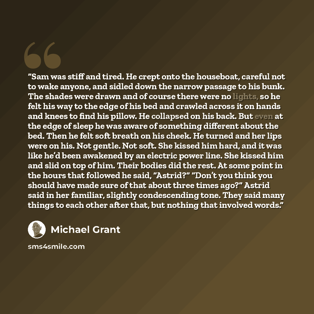 “Sam was stiff and tired. He crept onto the houseboat, careful not to wake anyone, and sidled down the narrow passage to his bunk. The shades were drawn and of course there were no lights, so he felt his way to the edge of his bed and crawled across it on hands and knees to find his pillow. He…” quote by Michael Grant