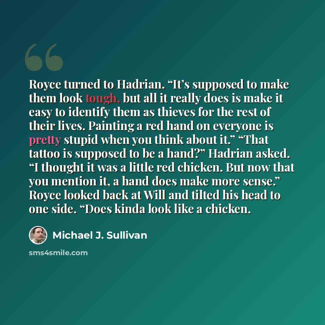 “Royce turned to Hadrian. “It’s supposed to make them look tough, but all it really does is make it easy to identify them as thieves for the rest of their lives. Painting a red hand on everyone is pretty stupid when you think about it.” “That tattoo is supposed to be a hand?” Hadrian asked. “I…” quote by Michael J. Sullivan